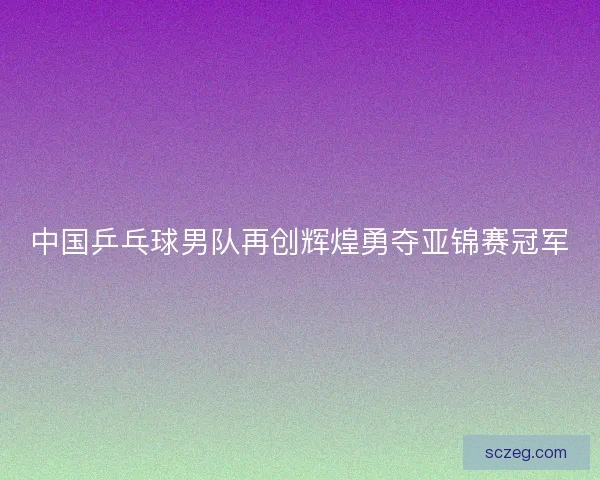 中国乒乓球男队再创辉煌勇夺亚锦赛冠军