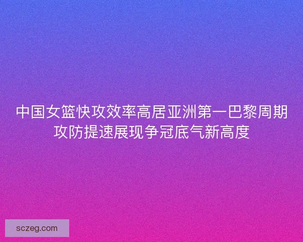 中国女篮快攻效率高居亚洲第一巴黎周期攻防提速展现争冠底气新高度