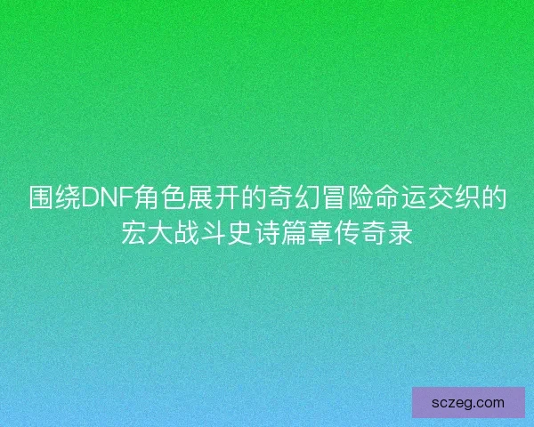 围绕DNF角色展开的奇幻冒险命运交织的宏大战斗史诗篇章传奇录