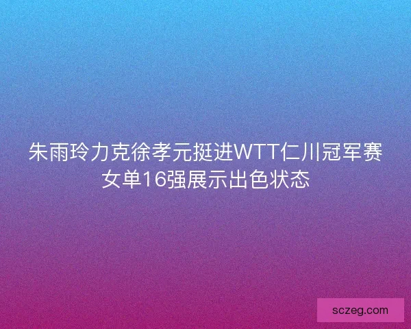 朱雨玲力克徐孝元挺进WTT仁川冠军赛女单16强展示出色状态